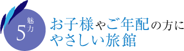 魅力5　お子様やご年配の方にやさしい旅館